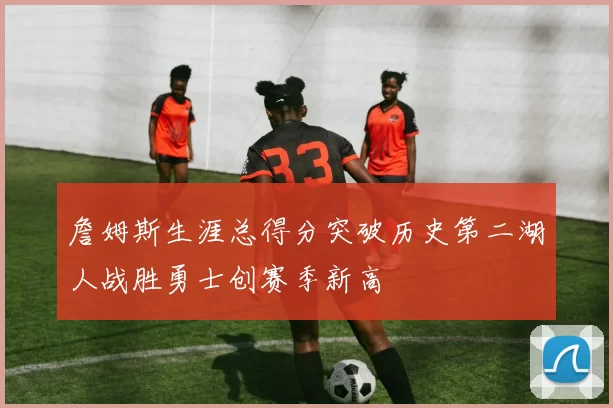 詹姆斯生涯总得分突破历史第二湖人战胜勇士创赛季新高