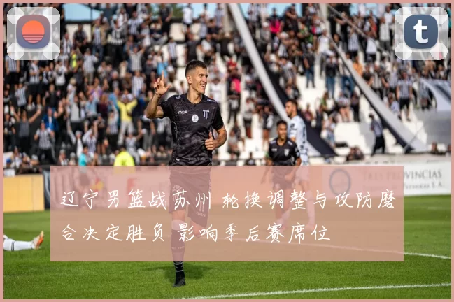 辽宁男篮战苏州 轮换调整与攻防磨合决定胜负 影响季后赛席位