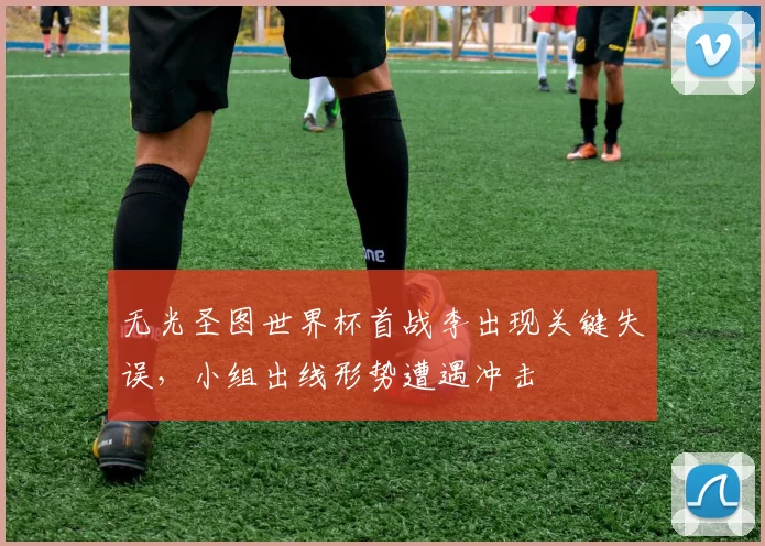 无光圣图世界杯首战李出现关键失误,小组出线形势遭遇冲击