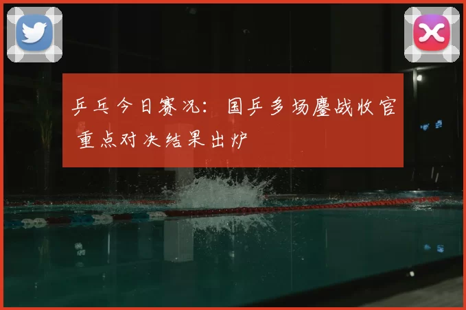 乒乓今日赛况：国乒多场鏖战收官 重点对决结果出炉