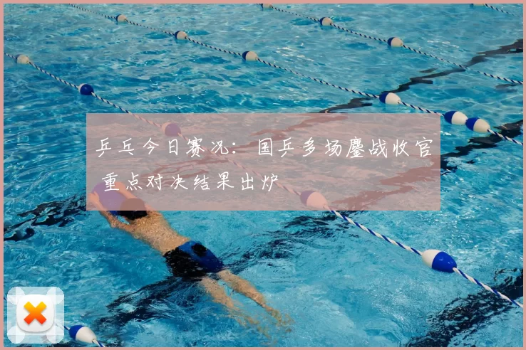 乒乓今日赛况：国乒多场鏖战收官 重点对决结果出炉