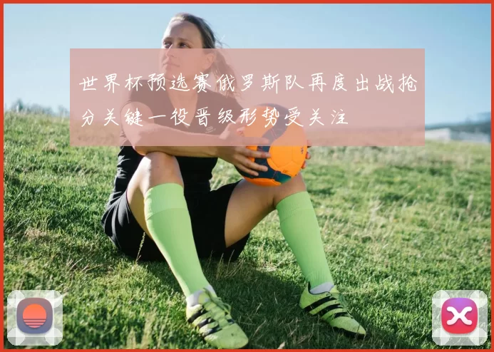 世界杯预选赛俄罗斯队再度出战抢分关键一役晋级形势受关注