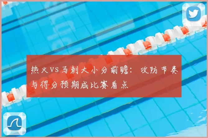 热火vs马刺大小分前瞻：攻防节奏与得分预期成比赛看点