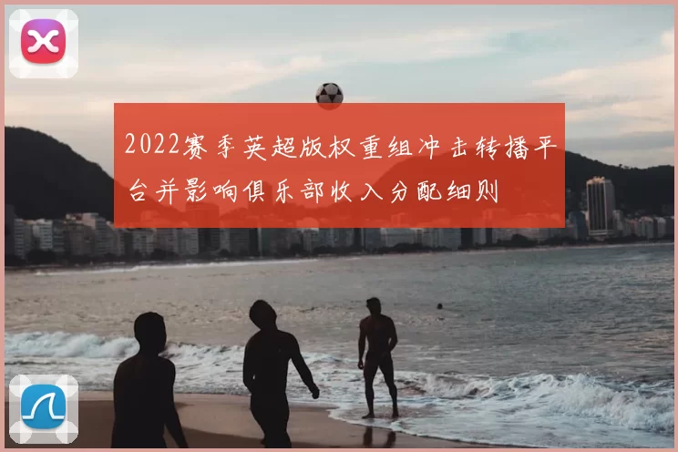 2022赛季英超版权重组冲击转播平台并影响俱乐部收入分配细则