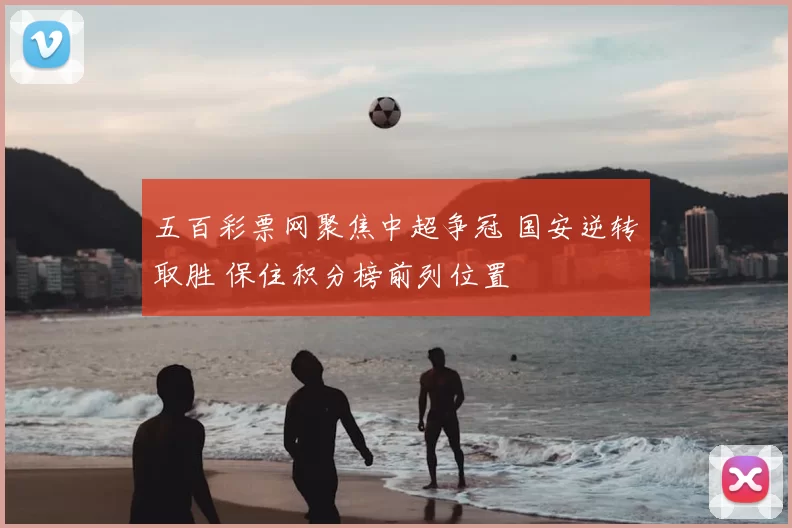 五百彩票网聚焦中超争冠 国安逆转取胜 保住积分榜前列位置