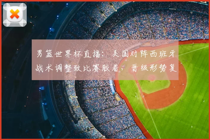 男篮世界杯直播:美国对阵西班牙战术调整致比赛胶着,晋级形势复杂化