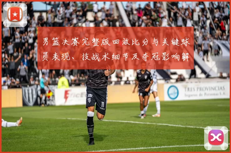 男篮决赛完整版回放比分与关键球员表现、技战术细节及夺冠影响解读