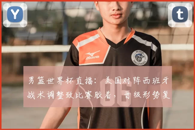 男篮世界杯直播:美国对阵西班牙战术调整致比赛胶着,晋级形势复杂化