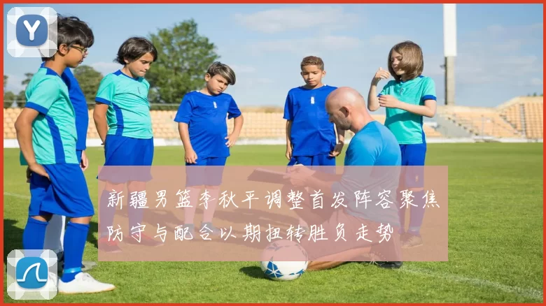 新疆男篮李秋平调整首发阵容聚焦防守与配合以期扭转胜负走势