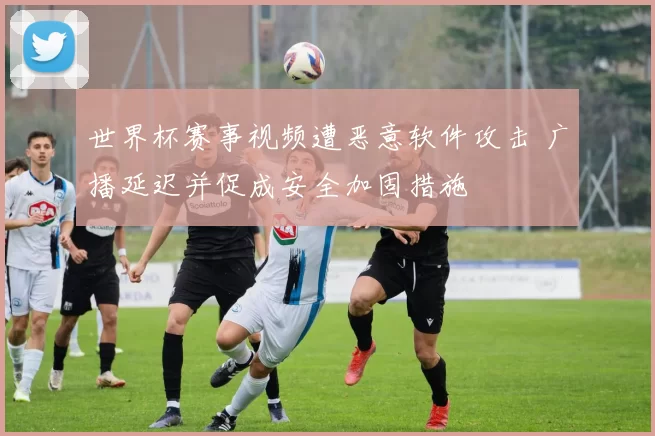 世界杯赛事视频遭恶意软件攻击 广播延迟并促成安全加固措施