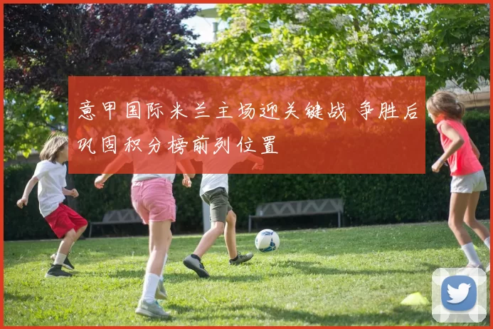 意甲国际米兰主场迎关键战 争胜后巩固积分榜前列位置