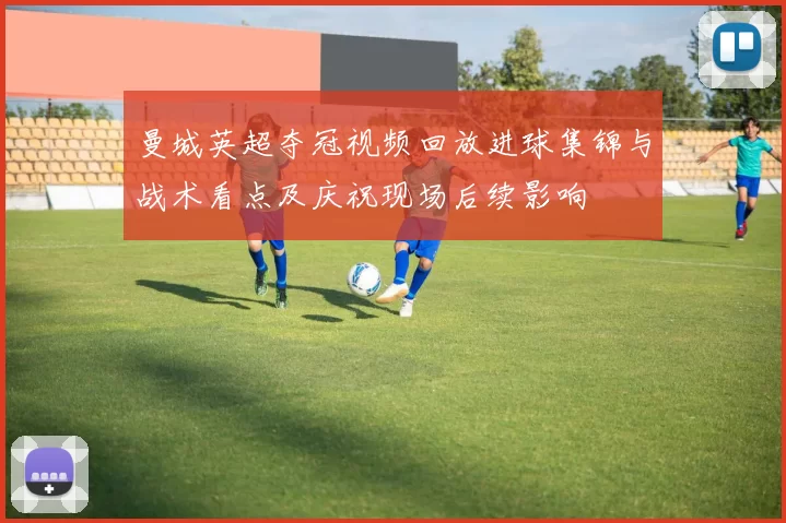 曼城英超夺冠视频回放进球集锦与战术看点及庆祝现场后续影响