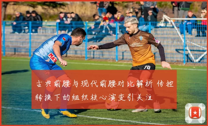 古典前腰与现代前腰对比解析 传控转换下的组织核心演变引关注