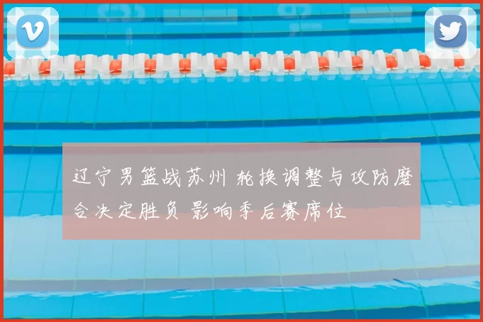 辽宁男篮战苏州 轮换调整与攻防磨合决定胜负 影响季后赛席位