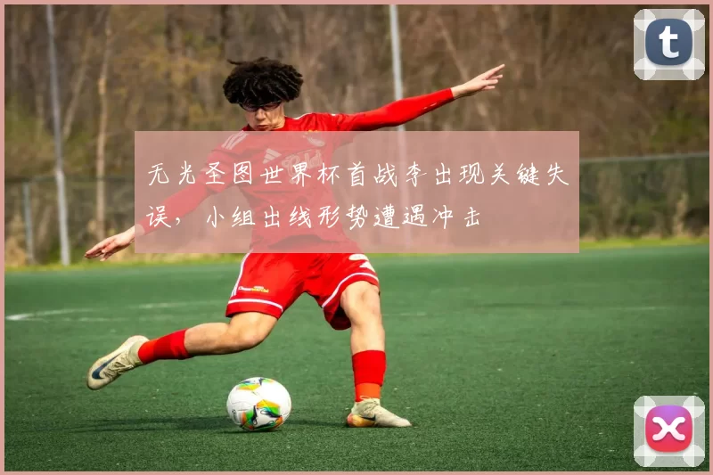 无光圣图世界杯首战李出现关键失误,小组出线形势遭遇冲击