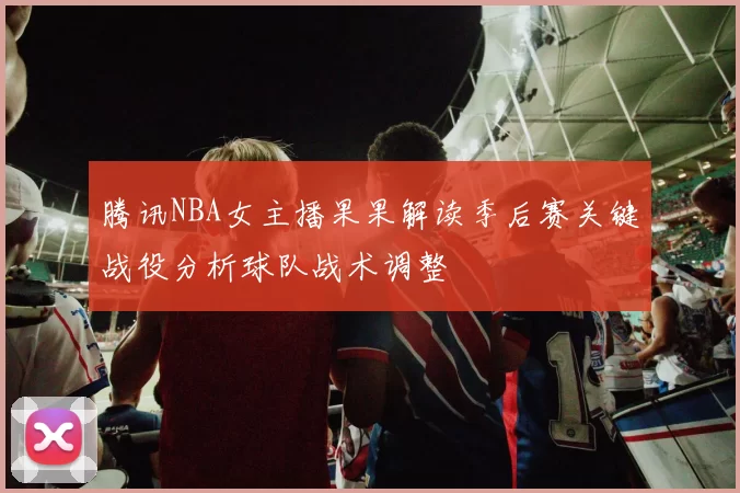 腾讯NBA女主播果果解读季后赛关键战役分析球队战术调整