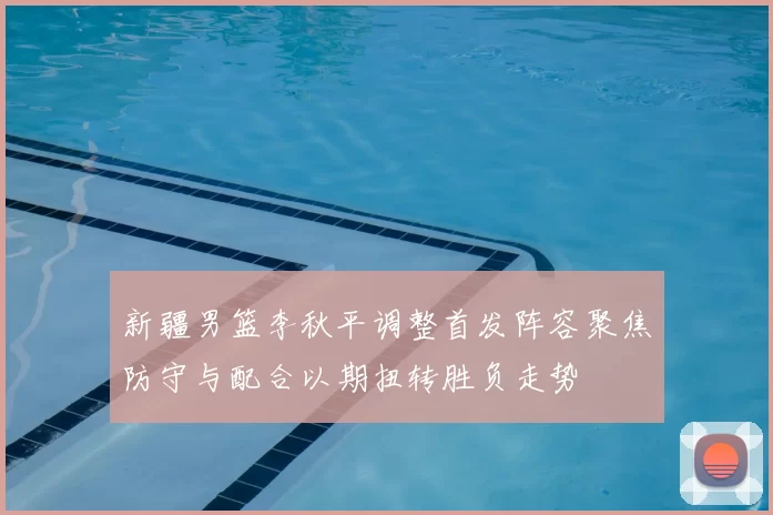 新疆男篮李秋平调整首发阵容聚焦防守与配合以期扭转胜负走势