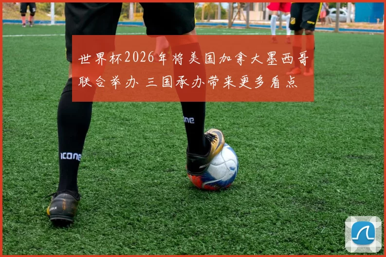 世界杯2026年将美国加拿大墨西哥联合举办 三国承办带来更多看点