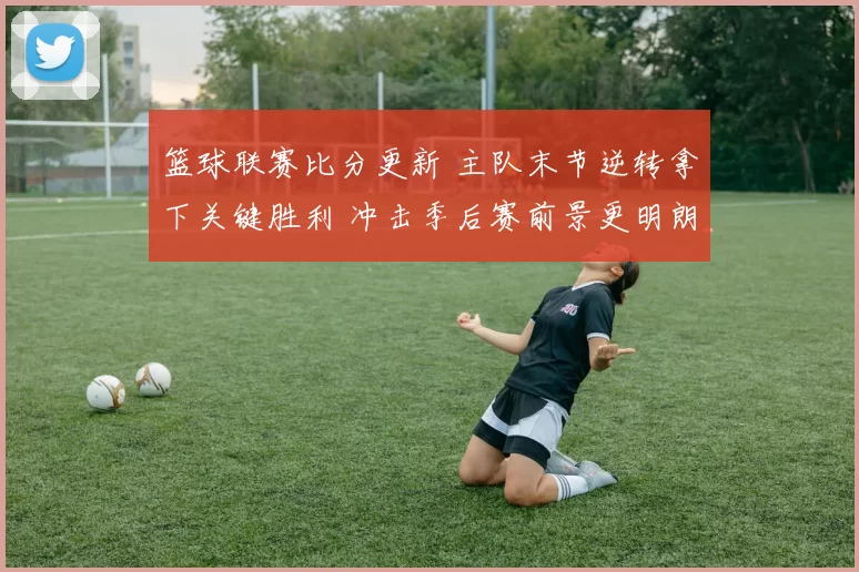 篮球联赛比分更新 主队末节逆转拿下关键胜利 冲击季后赛前景更明朗