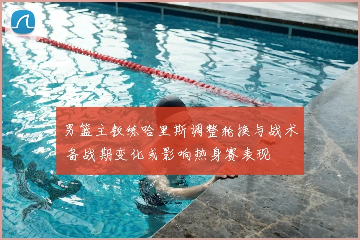 男篮主教练哈里斯调整轮换与战术 备战期变化或影响热身赛表现
