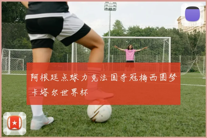 阿根廷点球力克法国夺冠梅西圆梦卡塔尔世界杯