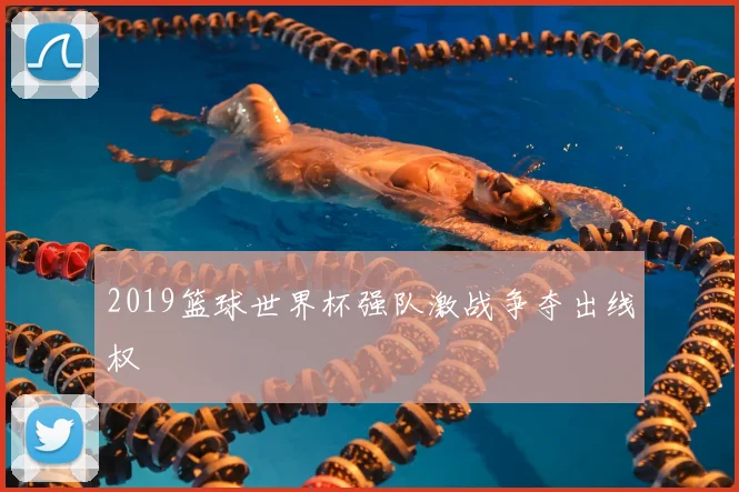 2019篮球世界杯强队激战争夺出线权
