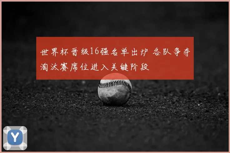 世界杯晋级16强名单出炉 各队争夺淘汰赛席位进入关键阶段