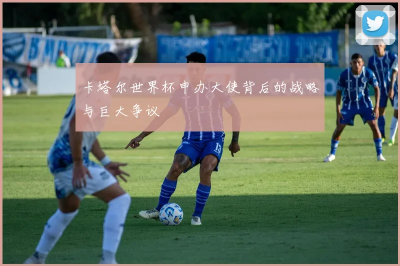 卡塔尔世界杯申办大使背后的战略与巨大争议