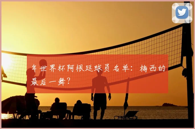 年世界杯阿根廷球员名单:梅西的最后一舞?
