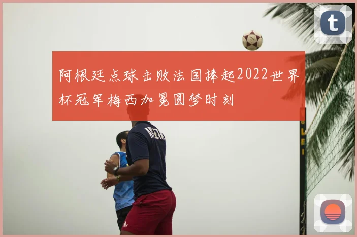 阿根廷点球击败法国捧起2022世界杯冠军梅西加冕圆梦时刻