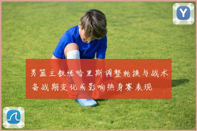 男篮主教练哈里斯调整轮换与战术 备战期变化或影响热身赛表现