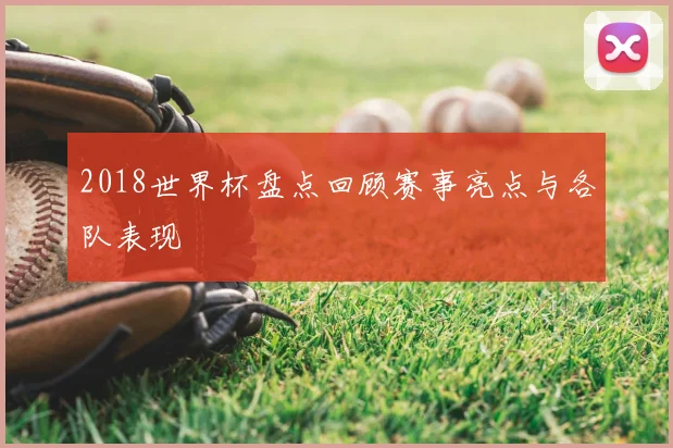 2018世界杯盘点回顾赛事亮点与各队表现