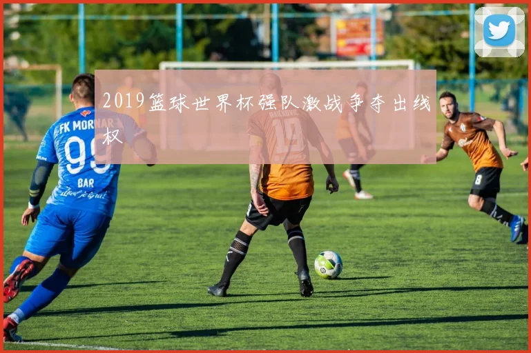 2019篮球世界杯强队激战争夺出线权