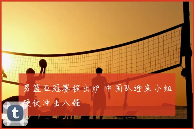 男篮亚冠赛程出炉 中国队迎来小组硬仗冲击八强